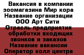 Вакансия в компании зоомагазина Мир кора › Название организации ­ ООО Арт-Сити  › Отрасль предприятия ­ обработки входящих звонков и заказов › Название вакансии ­ Оператор колл-центра › Место работы ­ ул. Прохорова дом 45  › Минимальный оклад ­ 15000-20000 › Возраст от ­ 23 - Марий Эл респ., Йошкар-Ола г. Работа » Вакансии   